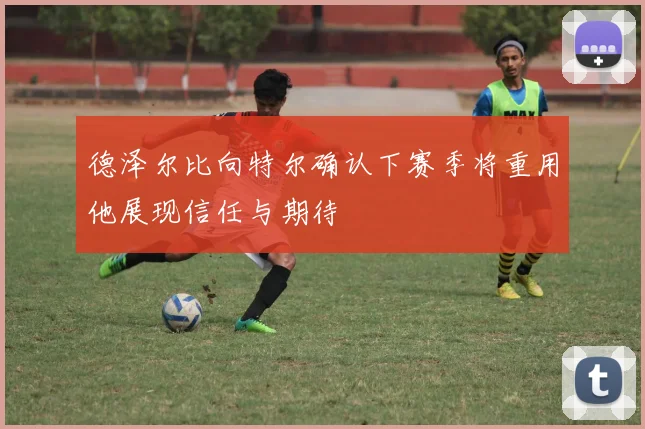 德泽尔比向特尔确认下赛季将重用他展现信任与期待