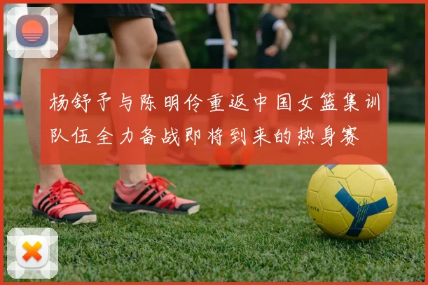 杨舒予与陈明伶重返中国女篮集训队伍全力备战即将到来的热身赛