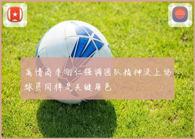高情商李刚仁强调团队精神没上场球员同样是关键角色
