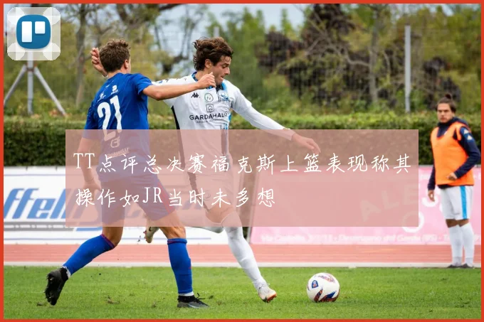 TT点评总决赛福克斯上篮表现称其操作如JR当时未多想