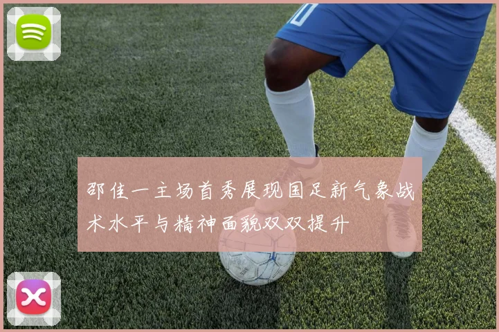 邵佳一主场首秀展现国足新气象战术水平与精神面貌双双提升