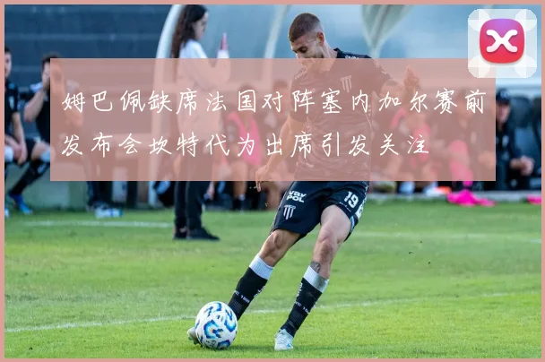姆巴佩缺席法国对阵塞内加尔赛前发布会坎特代为出席引发关注