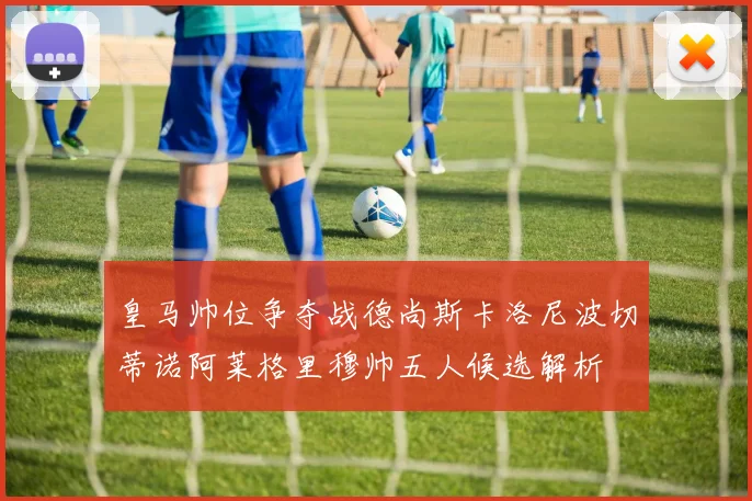 皇马帅位争夺战德尚斯卡洛尼波切蒂诺阿莱格里穆帅五人候选解析