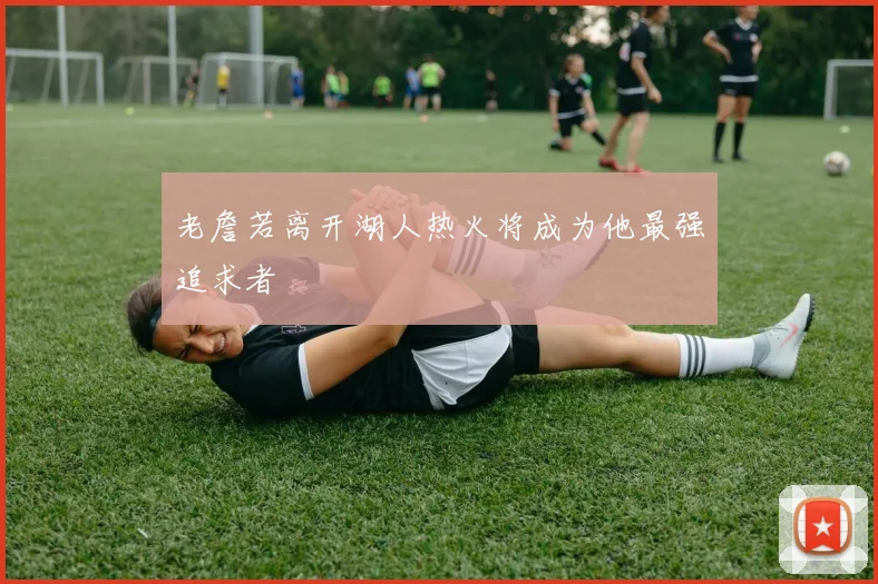 老詹若离开湖人热火将成为他最强追求者