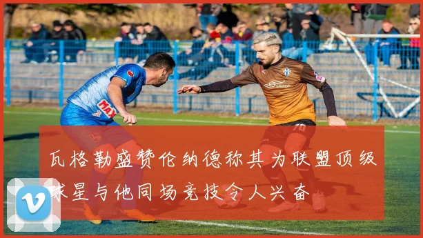 瓦格勒盛赞伦纳德称其为联盟顶级球星与他同场竞技令人兴奋