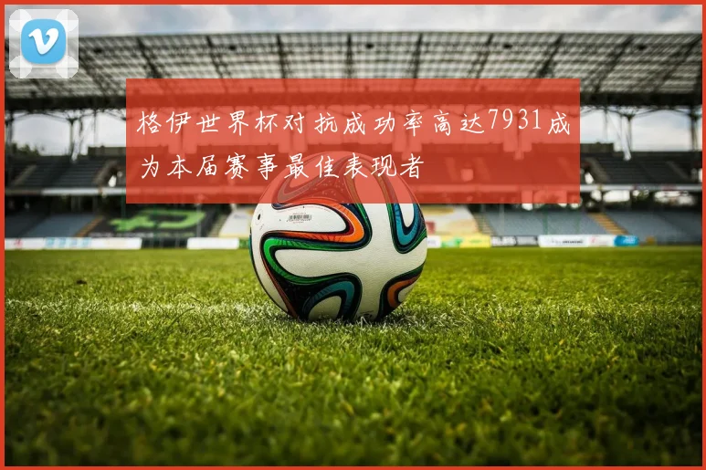 格伊世界杯对抗成功率高达7931成为本届赛事最佳表现者