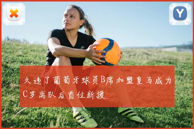 久违了葡萄牙球员B席加盟皇马成为C罗离队后首位新援