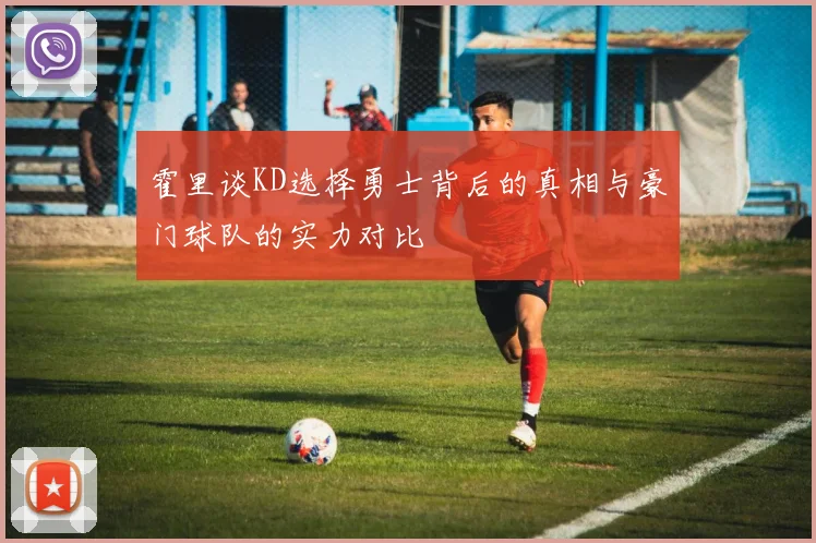 霍里谈KD选择勇士背后的真相与豪门球队的实力对比