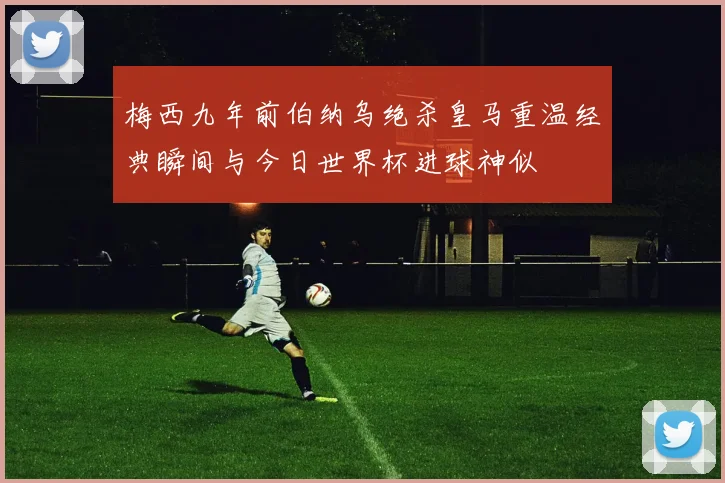梅西九年前伯纳乌绝杀皇马重温经典瞬间与今日世界杯进球神似