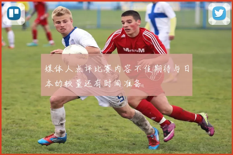 媒体人点评比赛内容不佳期待与日本的较量还有时间准备