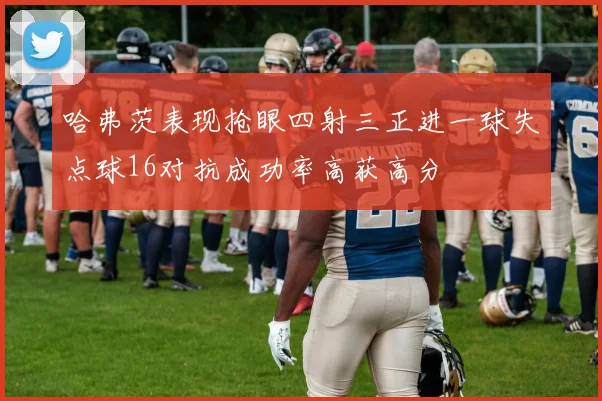 哈弗茨表现抢眼四射三正进一球失点球16对抗成功率高获高分