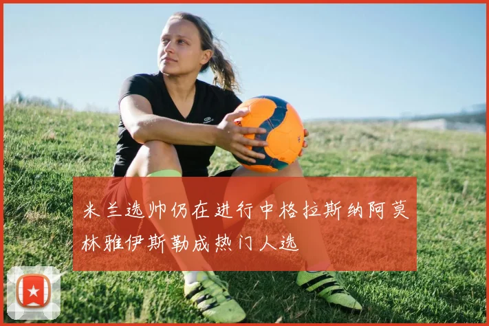 米兰选帅仍在进行中格拉斯纳阿莫林雅伊斯勒成热门人选