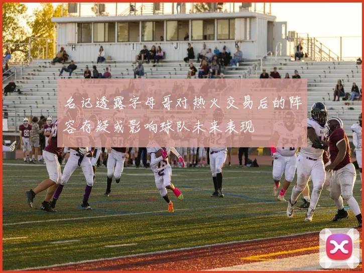 名记透露字母哥对热火交易后的阵容存疑或影响球队未来表现