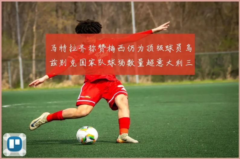 马特拉齐称赞梅西仍为顶级球员乌兹别克国家队球场数量超意大利三倍