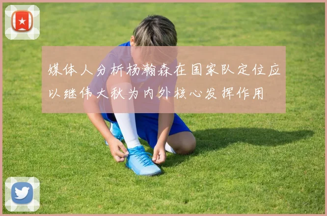 媒体人分析杨瀚森在国家队定位应以继伟大秋为内外核心发挥作用