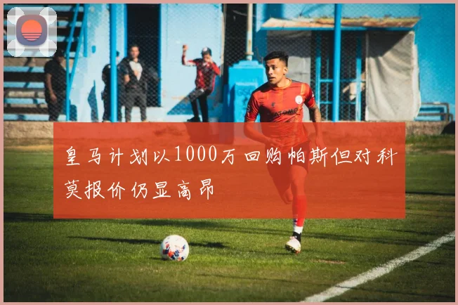 皇马计划以1000万回购帕斯但对科莫报价仍显高昂