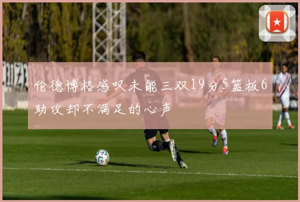伦德博格感叹未能三双19分5篮板6助攻却不满足的心声