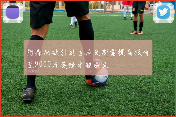 阿森纳欲引进吉马良斯需提高报价至9000万英镑才能成交