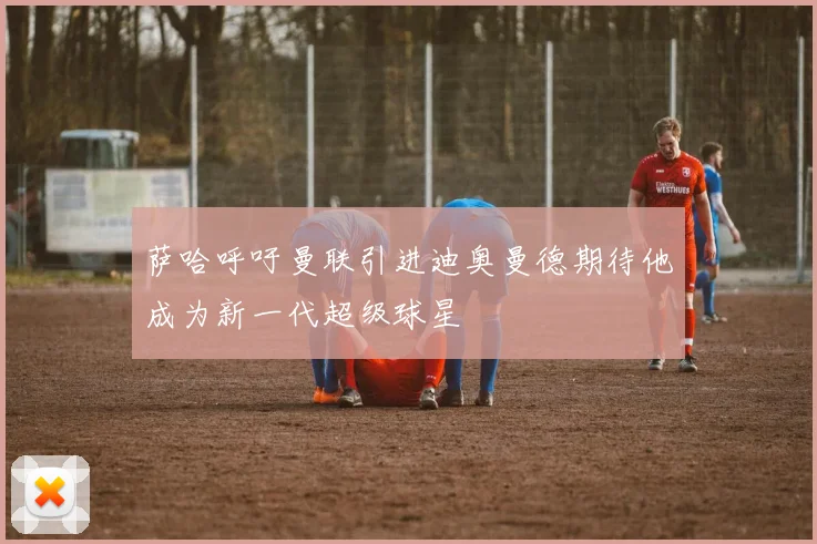 萨哈呼吁曼联引进迪奥曼德期待他成为新一代超级球星