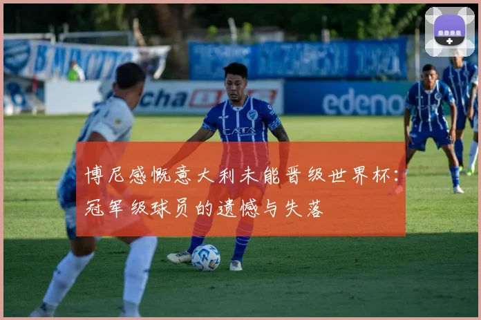 博尼感慨意大利未能晋级世界杯：冠军级球员的遗憾与失落