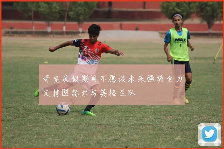 奇克度假期间不愿谈未来强调全力支持图赫尔与英格兰队