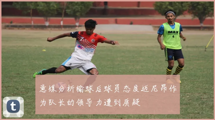 意媒分析输球后球员态度迈尼昂作为队长的领导力遭到质疑