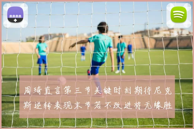 周琦直言第三节关键时刻期待尼克斯逆转表现末节若不改进将无缘胜利