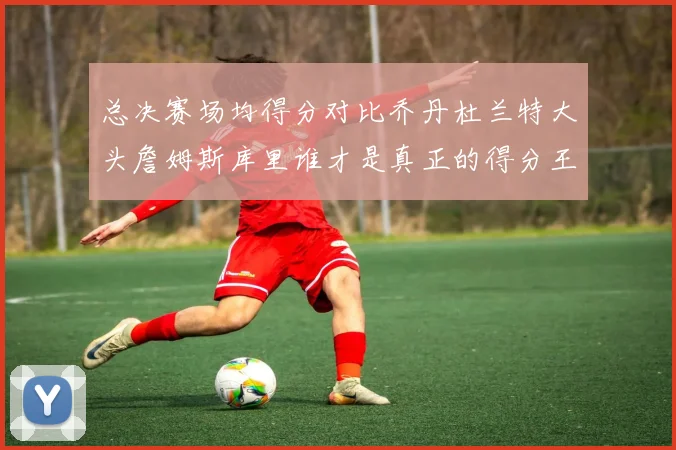 总决赛场均得分对比乔丹杜兰特大头詹姆斯库里谁才是真正的得分王