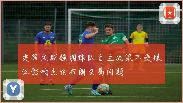 史蒂文斯强调球队自主决策不受媒体影响杰伦布朗交易问题